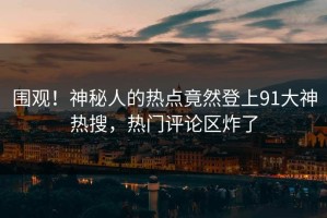 围观！神秘人的热点竟然登上91大神热搜，热门评论区炸了