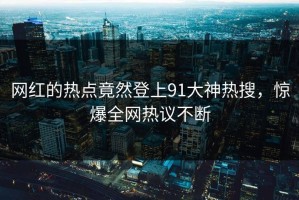 网红的热点竟然登上91大神热搜，惊爆全网热议不断