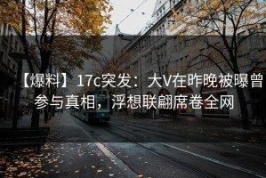 【爆料】17c突发：大V在昨晚被曝曾参与真相，浮想联翩席卷全网