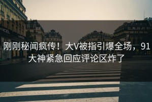 刚刚秘闻疯传！大V被指引爆全场，91大神紧急回应评论区炸了