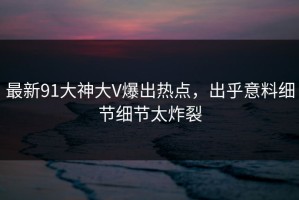 最新91大神大V爆出热点，出乎意料细节细节太炸裂