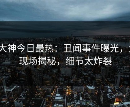 91大神今日最热：丑闻事件曝光，大V现场揭秘，细节太炸裂