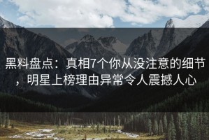 黑料盘点：真相7个你从没注意的细节，明星上榜理由异常令人震撼人心