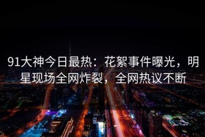 91大神今日最热：花絮事件曝光，明星现场全网炸裂，全网热议不断