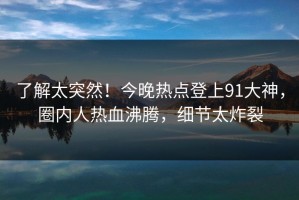 了解太突然！今晚热点登上91大神，圈内人热血沸腾，细节太炸裂