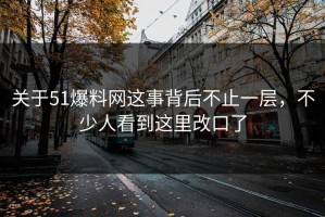 关于51爆料网这事背后不止一层，不少人看到这里改口了