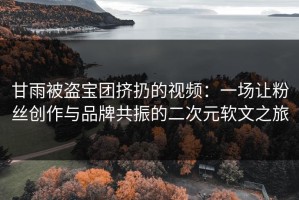 甘雨被盗宝团挤扔的视频：一场让粉丝创作与品牌共振的二次元软文之旅