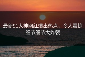 最新91大神网红爆出热点，令人震惊细节细节太炸裂