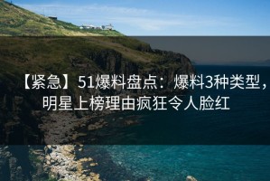 【紧急】51爆料盘点：爆料3种类型，明星上榜理由疯狂令人脸红