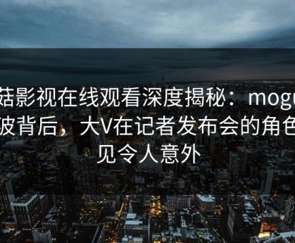 蘑菇影视在线观看深度揭秘：mogutv风波背后，大V在记者发布会的角色罕见令人意外