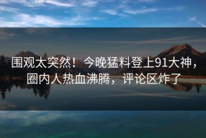 围观太突然！今晚猛料登上91大神，圈内人热血沸腾，评论区炸了