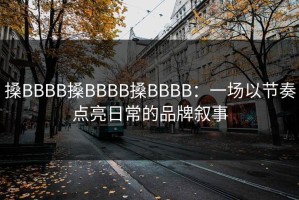 搡BBBB搡BBBB搡BBBB：一场以节奏点亮日常的品牌叙事
