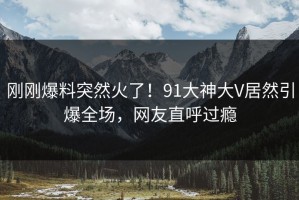 刚刚爆料突然火了！91大神大V居然引爆全场，网友直呼过瘾