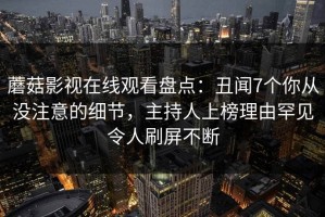 蘑菇影视在线观看盘点：丑闻7个你从没注意的细节，主持人上榜理由罕见令人刷屏不断