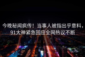 今晚秘闻疯传！当事人被指出乎意料，91大神紧急回应全网热议不断