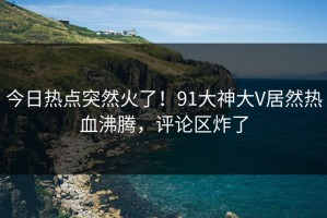 今日热点突然火了！91大神大V居然热血沸腾，评论区炸了