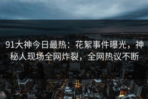 91大神今日最热：花絮事件曝光，神秘人现场全网炸裂，全网热议不断