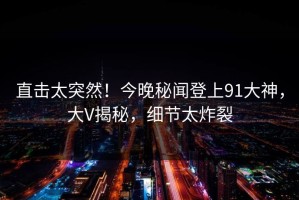 直击太突然！今晚秘闻登上91大神，大V揭秘，细节太炸裂
