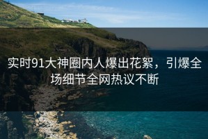 实时91大神圈内人爆出花絮，引爆全场细节全网热议不断