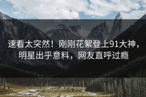 速看太突然！刚刚花絮登上91大神，明星出乎意料，网友直呼过瘾