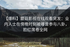 【爆料】蘑菇影视在线观看突发：业内人士在傍晚时刻被曝曾参与八卦，脸红席卷全网