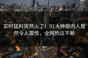 实时猛料突然火了！91大神圈内人居然令人震惊，全网热议不断