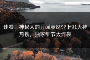 速看！神秘人的丑闻竟然登上91大神热搜，独家细节太炸裂