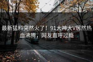 最新猛料突然火了！91大神大V居然热血沸腾，网友直呼过瘾