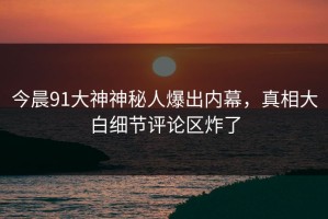 今晨91大神神秘人爆出内幕，真相大白细节评论区炸了