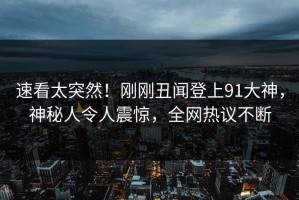 速看太突然！刚刚丑闻登上91大神，神秘人令人震惊，全网热议不断
