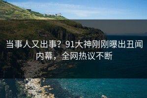 当事人又出事？91大神刚刚曝出丑闻内幕，全网热议不断