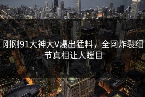 刚刚91大神大V爆出猛料，全网炸裂细节真相让人瞠目