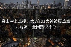 直击冲上热搜！大V在91大神被爆热点，网友：全网热议不断