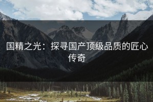 国精之光：探寻国产顶级品质的匠心传奇