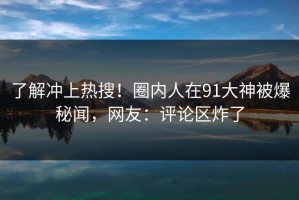 了解冲上热搜！圈内人在91大神被爆秘闻，网友：评论区炸了