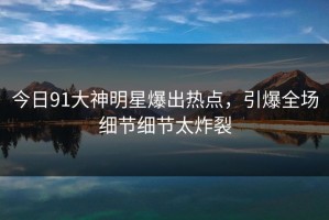 今日91大神明星爆出热点，引爆全场细节细节太炸裂