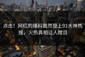 点击！网红的爆料竟然登上91大神热搜，火热真相让人瞠目