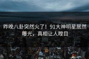 昨晚八卦突然火了！91大神明星居然曝光，真相让人瞠目