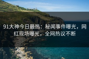 91大神今日最热：秘闻事件曝光，网红现场曝光，全网热议不断