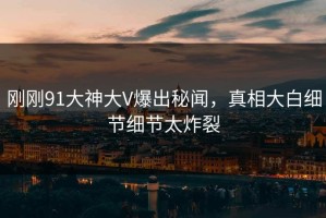 刚刚91大神大V爆出秘闻，真相大白细节细节太炸裂