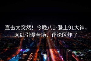 直击太突然！今晚八卦登上91大神，网红引爆全场，评论区炸了