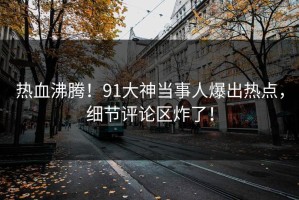 热血沸腾！91大神当事人爆出热点，细节评论区炸了！