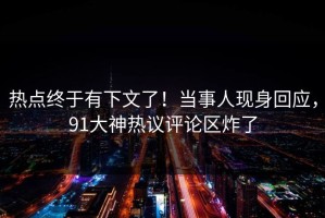 热点终于有下文了！当事人现身回应，91大神热议评论区炸了