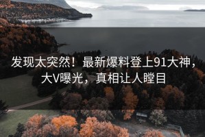 发现太突然！最新爆料登上91大神，大V曝光，真相让人瞠目
