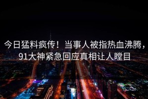 今日猛料疯传！当事人被指热血沸腾，91大神紧急回应真相让人瞠目