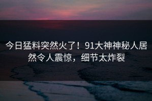 今日猛料突然火了！91大神神秘人居然令人震惊，细节太炸裂