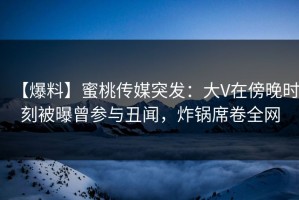 【爆料】蜜桃传媒突发：大V在傍晚时刻被曝曾参与丑闻，炸锅席卷全网