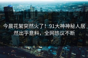 今晨花絮突然火了！91大神神秘人居然出乎意料，全网热议不断