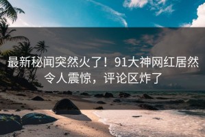 最新秘闻突然火了！91大神网红居然令人震惊，评论区炸了