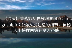 【独家】蘑菇影视在线观看盘点：mogushipin7个你从没注意的细节，神秘人上榜理由疯狂令人心跳